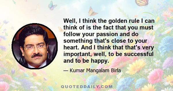 Well, I think the golden rule I can think of is the fact that you must follow your passion and do something that's close to your heart. And I think that that's very important, well, to be successful and to be happy.