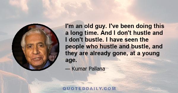 I'm an old guy. I've been doing this a long time. And I don't hustle and I don't bustle. I have seen the people who hustle and bustle, and they are already gone, at a young age.