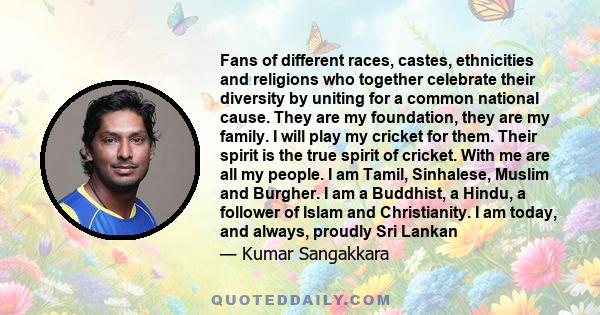 Fans of different races, castes, ethnicities and religions who together celebrate their diversity by uniting for a common national cause. They are my foundation, they are my family. I will play my cricket for them.