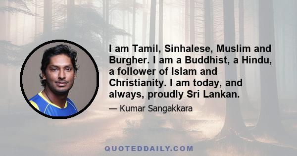 I am Tamil, Sinhalese, Muslim and Burgher. I am a Buddhist, a Hindu, a follower of Islam and Christianity. I am today, and always, proudly Sri Lankan.