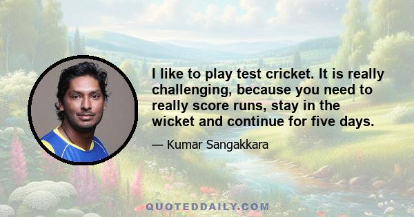 I like to play test cricket. It is really challenging, because you need to really score runs, stay in the wicket and continue for five days.