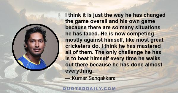 I think it is just the way he has changed the game overall and his own game because there are so many situations he has faced. He is now competing mostly against himself, like most great cricketers do. I think he has