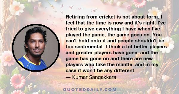 Retiring from cricket is not about form. I feel that the time is now and it's right. I've tried to give everything I have when I've played the game, the game goes on. You can't hold onto it and people shouldn't be too