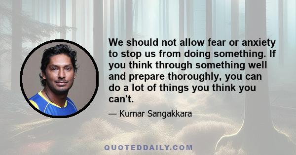 We should not allow fear or anxiety to stop us from doing something. If you think through something well and prepare thoroughly, you can do a lot of things you think you can't.