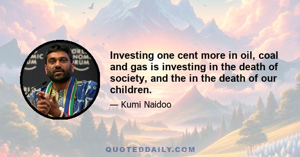 Investing one cent more in oil, coal and gas is investing in the death of society, and the in the death of our children.