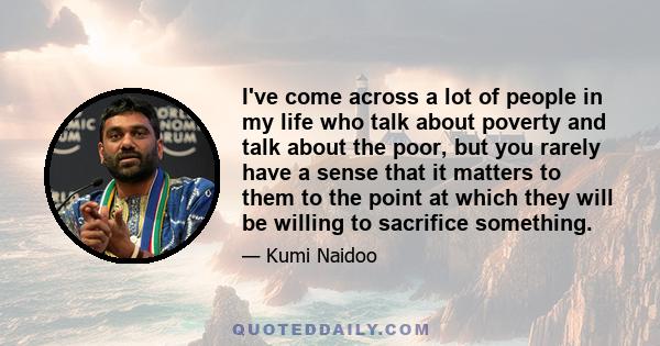 I've come across a lot of people in my life who talk about poverty and talk about the poor, but you rarely have a sense that it matters to them to the point at which they will be willing to sacrifice something.