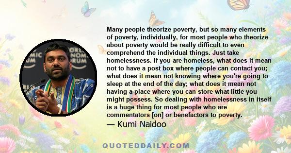 Many people theorize poverty, but so many elements of poverty, individually, for most people who theorize about poverty would be really difficult to even comprehend the individual things. Just take homelessness. If you