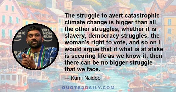 The struggle to avert catastrophic climate change is bigger than all the other struggles, whether it is slavery, democracy struggles, the woman's right to vote, and so on I would argue that if what is at stake is