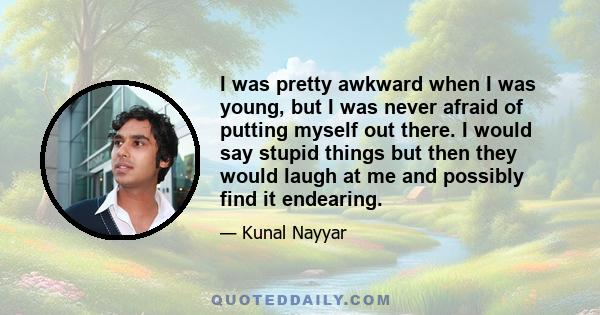 I was pretty awkward when I was young, but I was never afraid of putting myself out there. I would say stupid things but then they would laugh at me and possibly find it endearing.