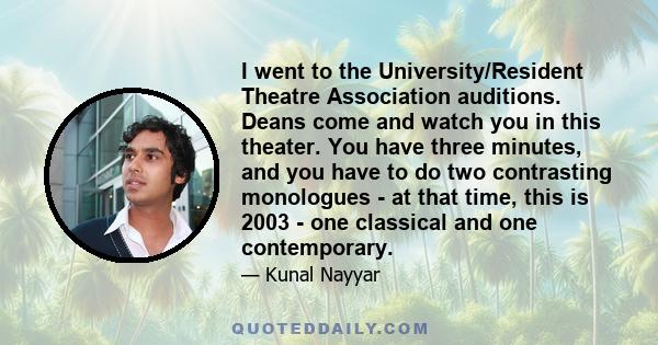 I went to the University/Resident Theatre Association auditions. Deans come and watch you in this theater. You have three minutes, and you have to do two contrasting monologues - at that time, this is 2003 - one