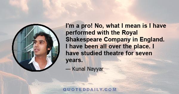 I'm a pro! No, what I mean is I have performed with the Royal Shakespeare Company in England. I have been all over the place. I have studied theatre for seven years.