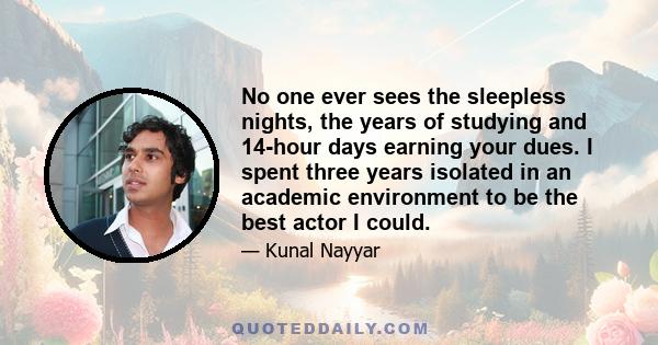 No one ever sees the sleepless nights, the years of studying and 14-hour days earning your dues. I spent three years isolated in an academic environment to be the best actor I could.