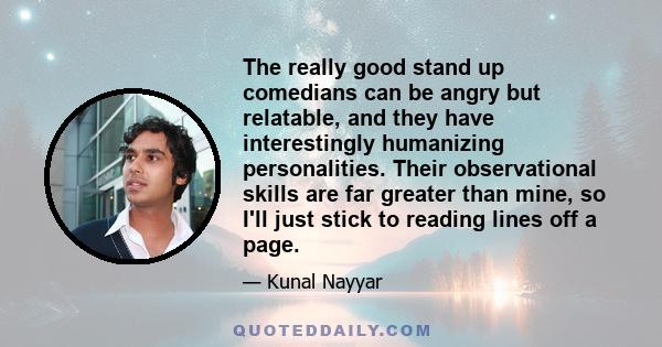 The really good stand up comedians can be angry but relatable, and they have interestingly humanizing personalities. Their observational skills are far greater than mine, so I'll just stick to reading lines off a page.