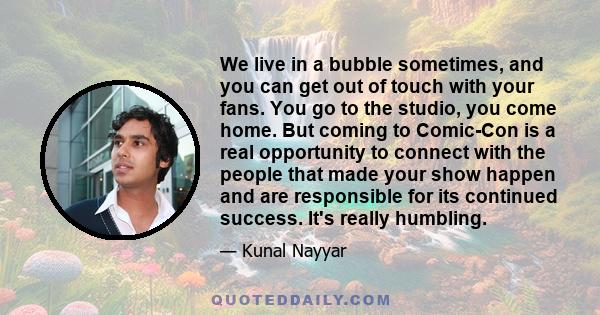 We live in a bubble sometimes, and you can get out of touch with your fans. You go to the studio, you come home. But coming to Comic-Con is a real opportunity to connect with the people that made your show happen and