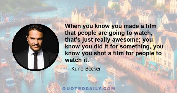 When you know you made a film that people are going to watch, that's just really awesome; you know you did it for something, you know you shot a film for people to watch it.