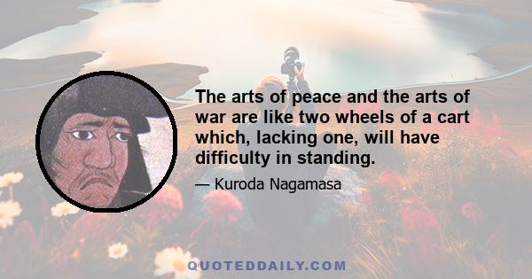 The arts of peace and the arts of war are like two wheels of a cart which, lacking one, will have difficulty in standing.