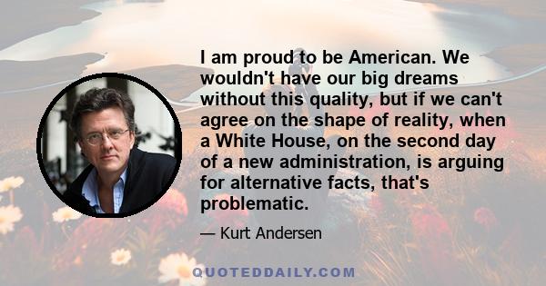 I am proud to be American. We wouldn't have our big dreams without this quality, but if we can't agree on the shape of reality, when a White House, on the second day of a new administration, is arguing for alternative