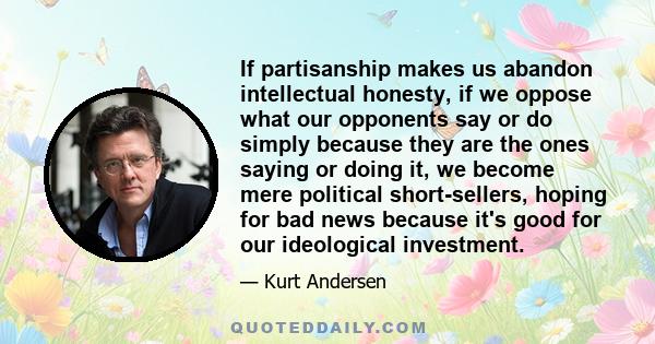 If partisanship makes us abandon intellectual honesty, if we oppose what our opponents say or do simply because they are the ones saying or doing it, we become mere political short-sellers, hoping for bad news because