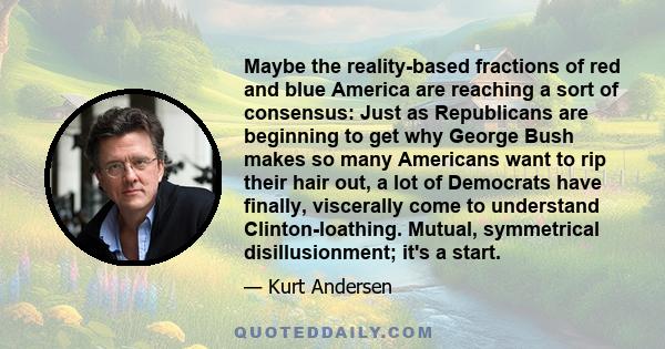 Maybe the reality-based fractions of red and blue America are reaching a sort of consensus: Just as Republicans are beginning to get why George Bush makes so many Americans want to rip their hair out, a lot of Democrats 