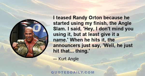 I teased Randy Orton because he started using my finish, the Angle Slam. I said, 'Hey, I don't mind you using it, but at least give it a name.' When he hits it, the announcers just say, 'Well, he just hit that... thing.'