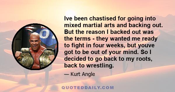 Ive been chastised for going into mixed martial arts and backing out. But the reason I backed out was the terms - they wanted me ready to fight in four weeks, but youve got to be out of your mind. So I decided to go