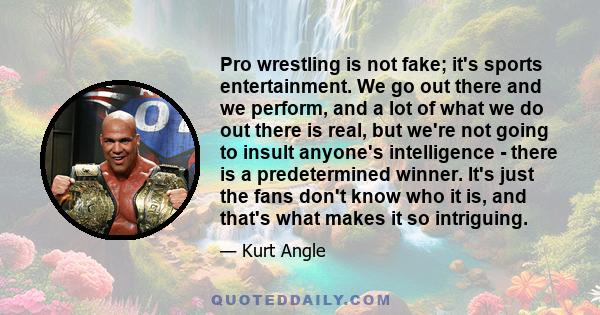 Pro wrestling is not fake; it's sports entertainment. We go out there and we perform, and a lot of what we do out there is real, but we're not going to insult anyone's intelligence - there is a predetermined winner.