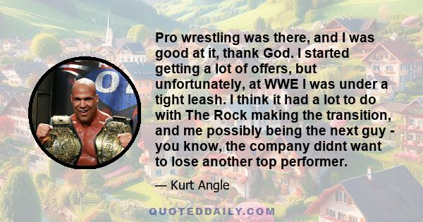 Pro wrestling was there, and I was good at it, thank God. I started getting a lot of offers, but unfortunately, at WWE I was under a tight leash. I think it had a lot to do with The Rock making the transition, and me