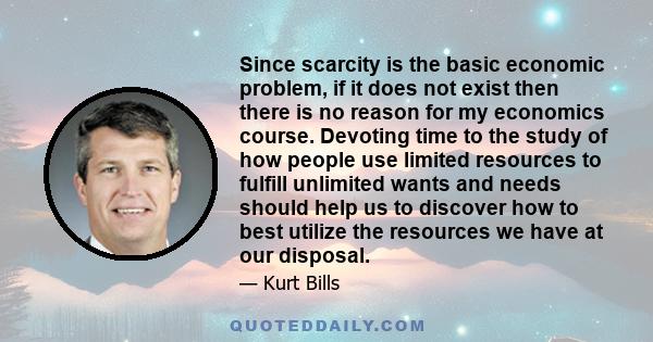 Since scarcity is the basic economic problem, if it does not exist then there is no reason for my economics course. Devoting time to the study of how people use limited resources to fulfill unlimited wants and needs