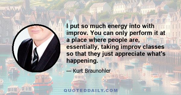 I put so much energy into with improv. You can only perform it at a place where people are, essentially, taking improv classes so that they just appreciate what's happening.