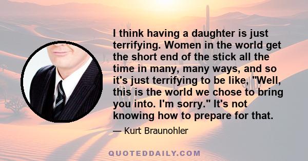 I think having a daughter is just terrifying. Women in the world get the short end of the stick all the time in many, many ways, and so it's just terrifying to be like, Well, this is the world we chose to bring you