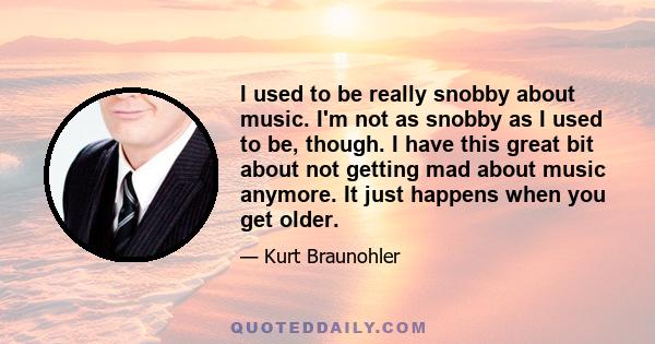 I used to be really snobby about music. I'm not as snobby as I used to be, though. I have this great bit about not getting mad about music anymore. It just happens when you get older.