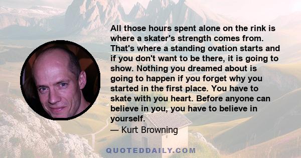 All those hours spent alone on the rink is where a skater's strength comes from. That's where a standing ovation starts and if you don't want to be there, it is going to show. Nothing you dreamed about is going to