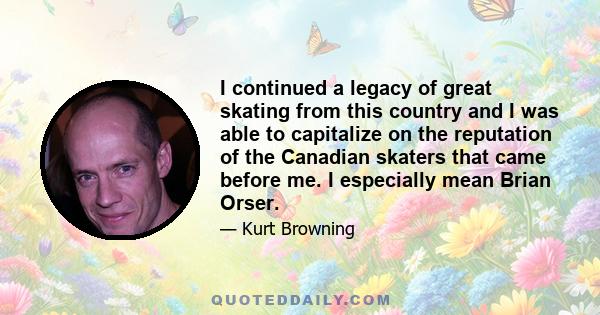 I continued a legacy of great skating from this country and I was able to capitalize on the reputation of the Canadian skaters that came before me. I especially mean Brian Orser.