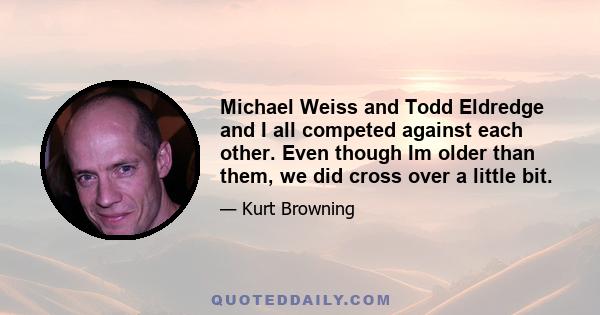 Michael Weiss and Todd Eldredge and I all competed against each other. Even though Im older than them, we did cross over a little bit.