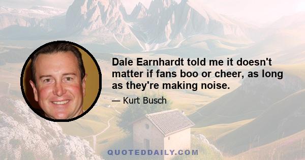 Dale Earnhardt told me it doesn't matter if fans boo or cheer, as long as they're making noise.