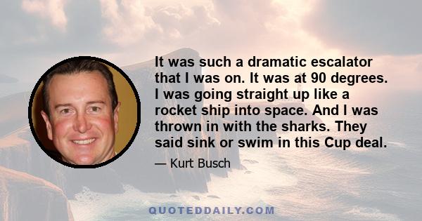 It was such a dramatic escalator that I was on. It was at 90 degrees. I was going straight up like a rocket ship into space. And I was thrown in with the sharks. They said sink or swim in this Cup deal.