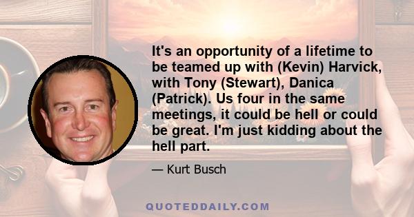 It's an opportunity of a lifetime to be teamed up with (Kevin) Harvick, with Tony (Stewart), Danica (Patrick). Us four in the same meetings, it could be hell or could be great. I'm just kidding about the hell part.