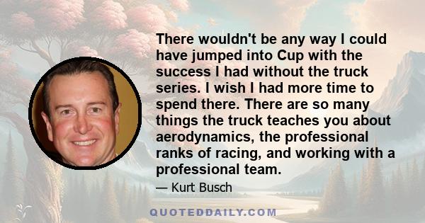 There wouldn't be any way I could have jumped into Cup with the success I had without the truck series. I wish I had more time to spend there. There are so many things the truck teaches you about aerodynamics, the