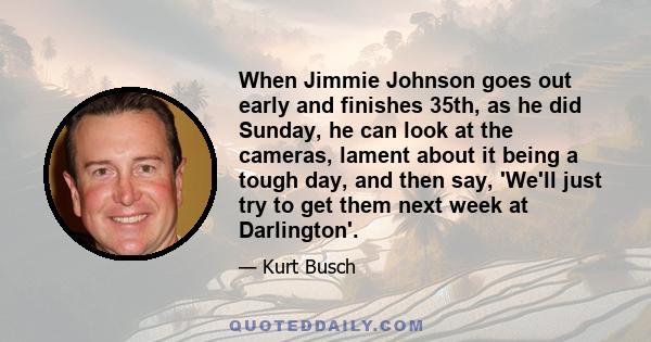 When Jimmie Johnson goes out early and finishes 35th, as he did Sunday, he can look at the cameras, lament about it being a tough day, and then say, 'We'll just try to get them next week at Darlington'.