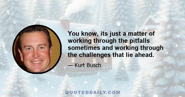 You know, its just a matter of working through the pitfalls sometimes and working through the challenges that lie ahead.