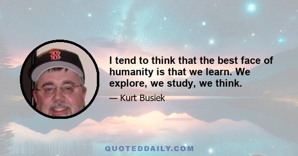 I tend to think that the best face of humanity is that we learn. We explore, we study, we think.