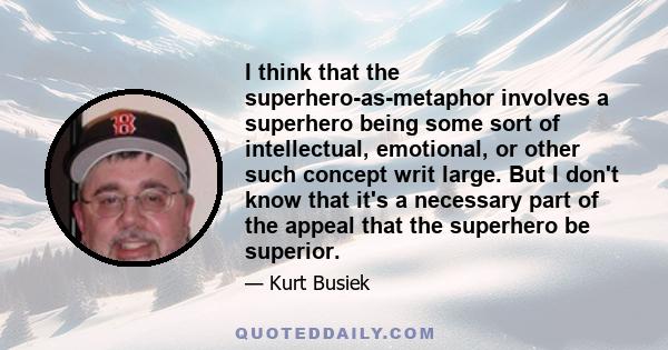 I think that the superhero-as-metaphor involves a superhero being some sort of intellectual, emotional, or other such concept writ large. But I don't know that it's a necessary part of the appeal that the superhero be