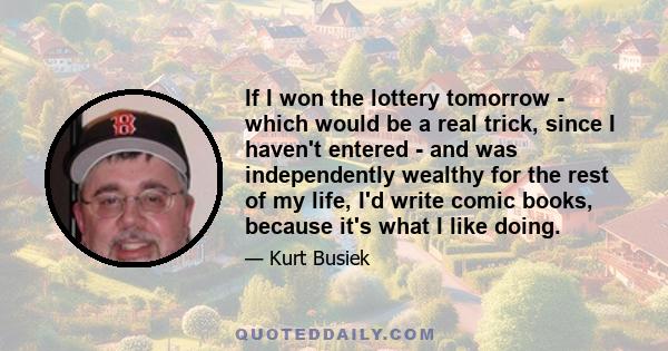 If I won the lottery tomorrow - which would be a real trick, since I haven't entered - and was independently wealthy for the rest of my life, I'd write comic books, because it's what I like doing.