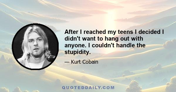 After I reached my teens I decided I didn't want to hang out with anyone. I couldn't handle the stupidity.