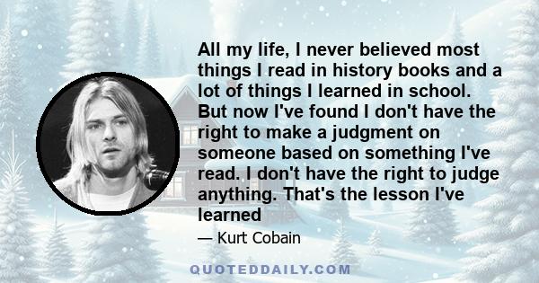 All my life, I never believed most things I read in history books and a lot of things I learned in school. But now I've found I don't have the right to make a judgment on someone based on something I've read. I don't