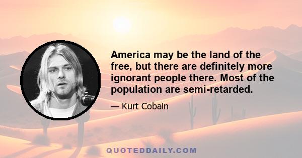 America may be the land of the free, but there are definitely more ignorant people there. Most of the population are semi-retarded.