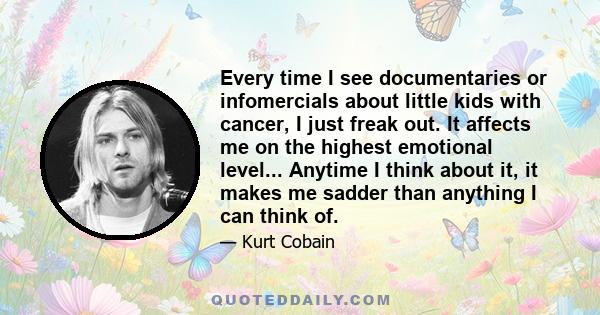 Every time I see documentaries or infomercials about little kids with cancer, I just freak out. It affects me on the highest emotional level... Anytime I think about it, it makes me sadder than anything I can think of.