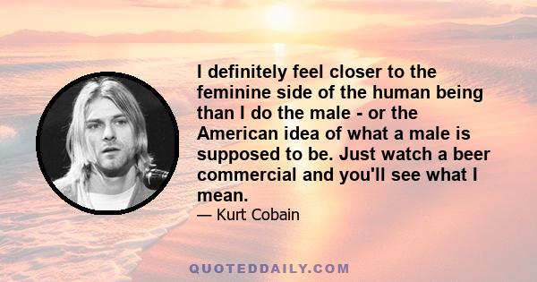 I definitely feel closer to the feminine side of the human being than I do the male - or the American idea of what a male is supposed to be. Just watch a beer commercial and you'll see what I mean.