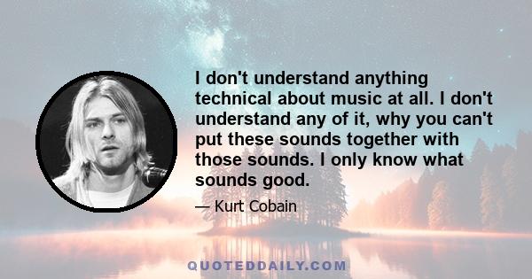 I don't understand anything technical about music at all. I don't understand any of it, why you can't put these sounds together with those sounds. I only know what sounds good.