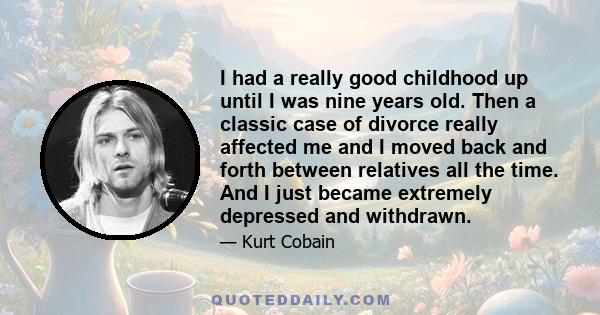 I had a really good childhood up until I was nine years old. Then a classic case of divorce really affected me and I moved back and forth between relatives all the time. And I just became extremely depressed and